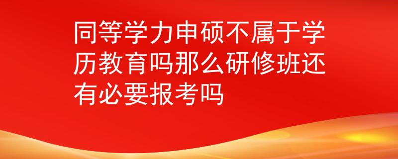 同等學(xué)力申碩不屬于學(xué)歷教育嗎那么研修班還有必要報(bào)考嗎