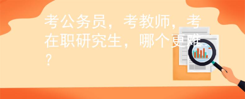 考公務(wù)員，考教師，考在職研究生，哪個更難？