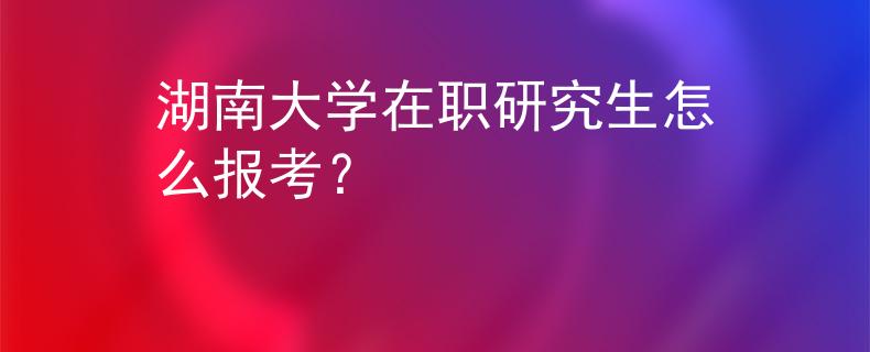 湖南大學(xué)在職研究生怎么報(bào)考？