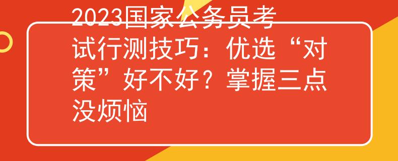 2023國家公務(wù)員考試行測技巧：優(yōu)選“對策”好不好？掌握三點(diǎn)沒煩惱