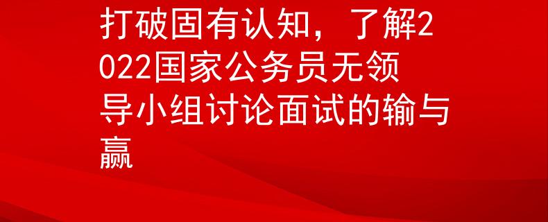 打破固有認(rèn)知，了解2022國(guó)家公務(wù)員無(wú)領(lǐng)導(dǎo)小組討論面試的輸與贏