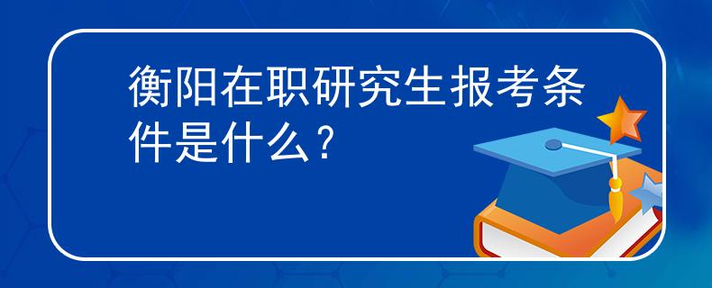 衡陽在職研究生報考條件是什么？