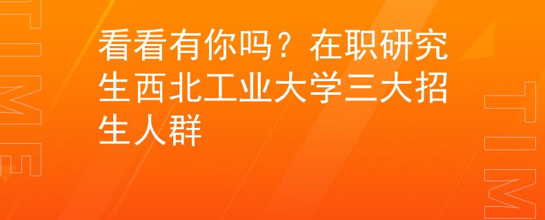 看看有你嗎？在職研究生西北工業(yè)大學三大招生人群
