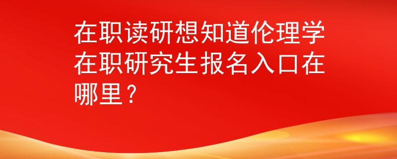 在職讀研想知道倫理學在職研究生報名入口在哪里？