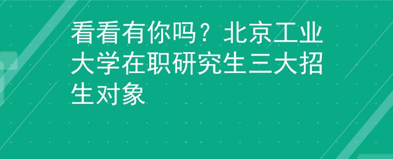 看看有你嗎？北京工業(yè)大學在職研究生三大招生對象