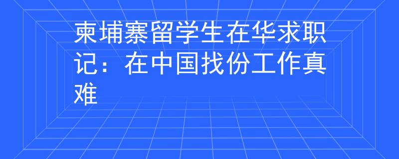 柬埔寨留學生在華求職記：在中國找份工作真難