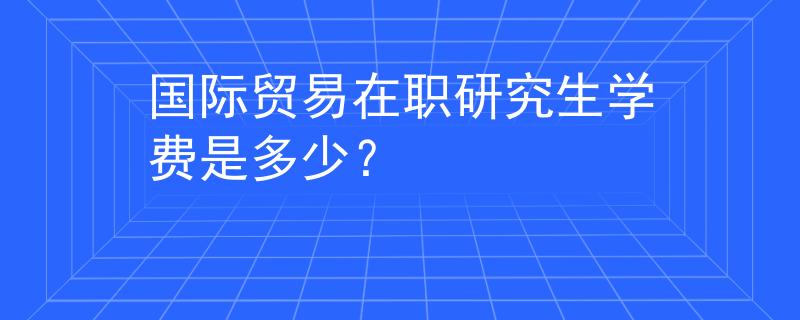 國際貿(mào)易在職研究生學費是多少？