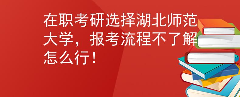 在職考研選擇湖北師范大學，報考流程不了解怎么行！