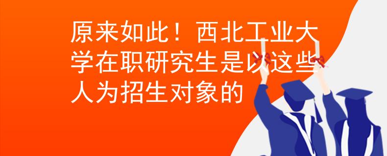原來(lái)如此！西北工業(yè)大學(xué)在職研究生是以這些人為招生對(duì)象的