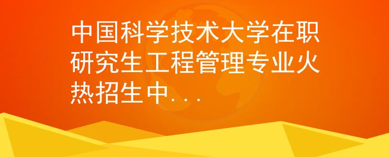 中國科學(xué)技術(shù)大學(xué)在職研究生工程管理專業(yè)火熱招生中...