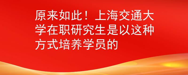 原來如此！上海交通大學(xué)在職研究生是以這種方式培養(yǎng)學(xué)員的