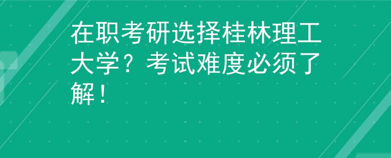 在職考研選擇桂林理工大學？考試難度必須了解！