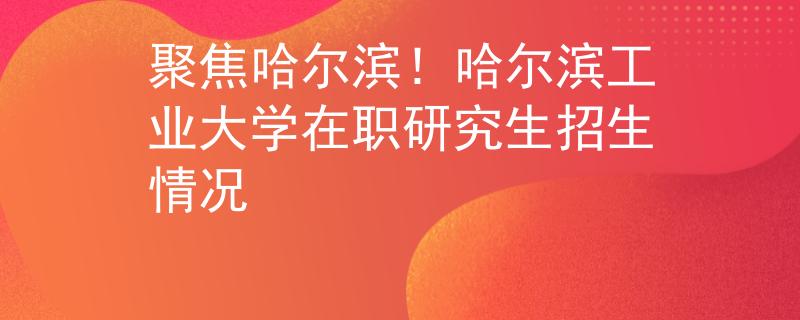 聚焦哈爾濱！哈爾濱工業(yè)大學(xué)在職研究生招生情況
