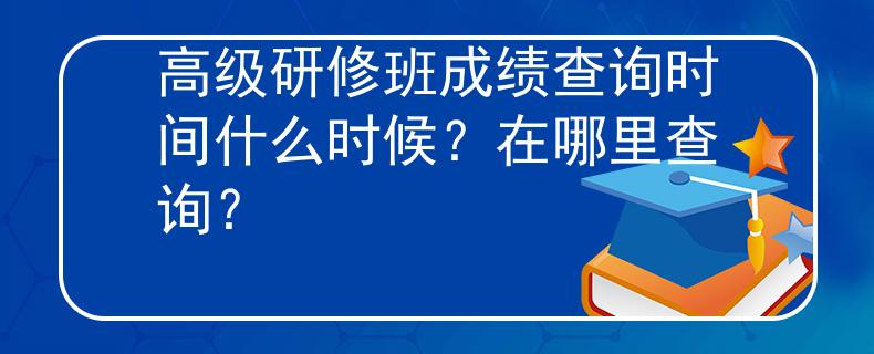 高級(jí)研修班成績(jī)查詢時(shí)間什么時(shí)候？在哪里查詢？