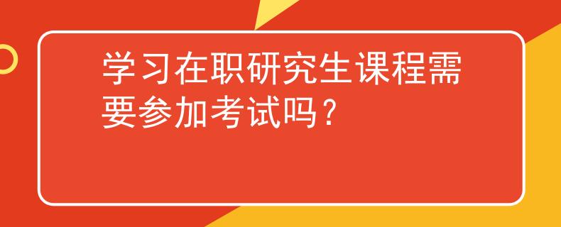 學(xué)習(xí)在職研究生課程需要參加考試嗎？