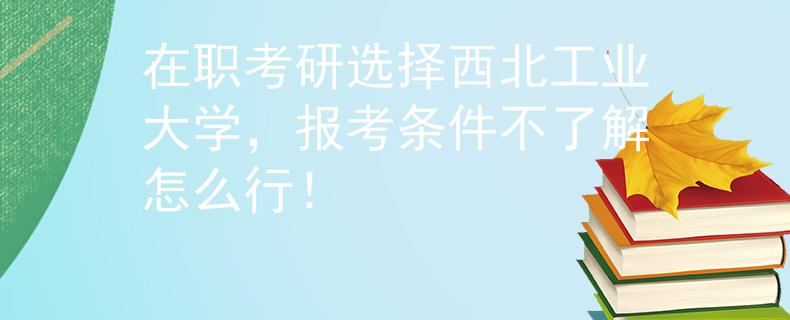 在職考研選擇西北工業(yè)大學，報考條件不了解怎么行！