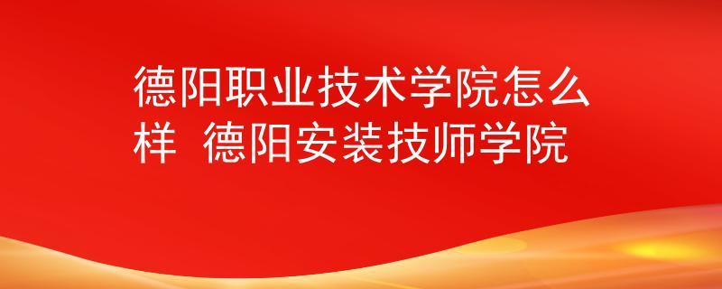 德陽(yáng)職業(yè)技術(shù)學(xué)院怎么樣 德陽(yáng)安裝技師學(xué)院