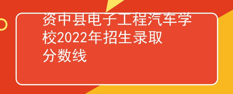 資中縣電子工程汽車學(xué)校2022年招生錄取分數(shù)線