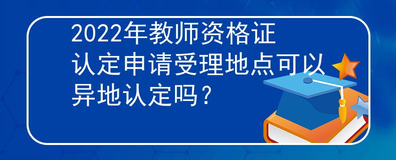 2022年教師資格證認(rèn)定申請(qǐng)受理地點(diǎn)可以異地認(rèn)定嗎？