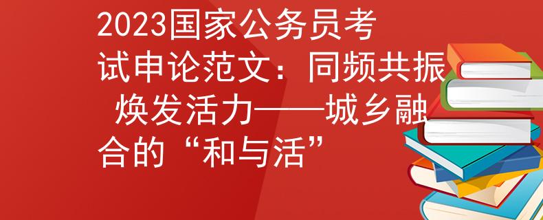 2023國家公務(wù)員考試申論范文:同頻共振 煥發(fā)活力——城鄉(xiāng)融合的“和與活”