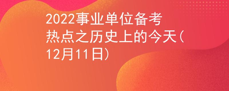 2022事業(yè)單位備考熱點(diǎn)之歷史上的今天(12月11日)