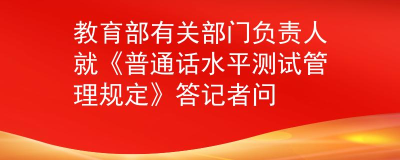 教育部有關(guān)部門負(fù)責(zé)人就《普通話水平測(cè)試管理規(guī)定》答記者問(wèn)