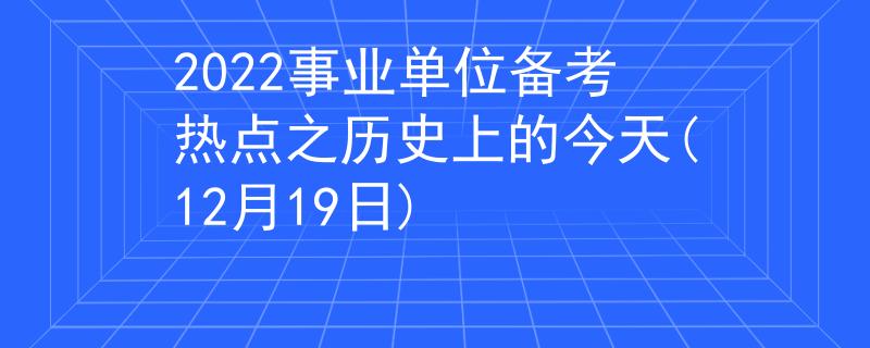 2022事業(yè)單位備考熱點之歷史上的今天(12月19日)