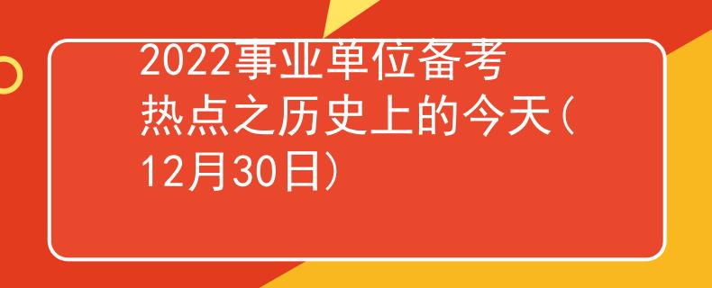 2022事業(yè)單位備考熱點之歷史上的今天(12月30日)