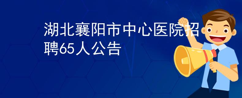 湖北襄陽市中心醫(yī)院招聘65人公告