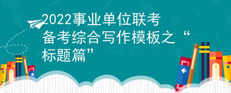 2022事業(yè)單位聯(lián)考備考綜合寫作模板之“標(biāo)題篇”