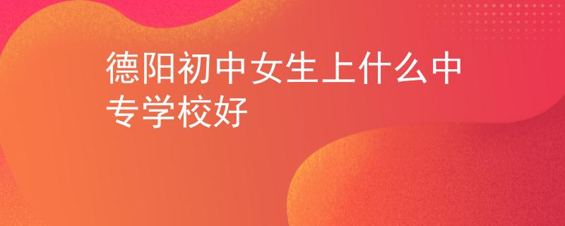 德陽(yáng)初中女生上什么中專(zhuān)學(xué)校好