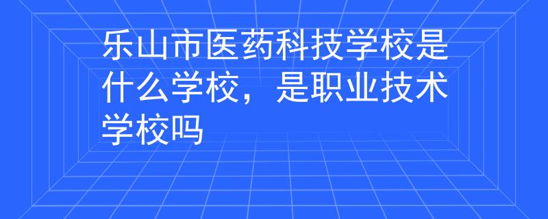 樂(lè)山市醫(yī)藥科技學(xué)校是什么學(xué)校，是職業(yè)技術(shù)學(xué)校嗎