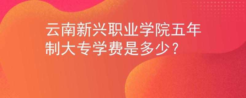 云南新興職業(yè)學(xué)院五年制大專學(xué)費(fèi)是多少？