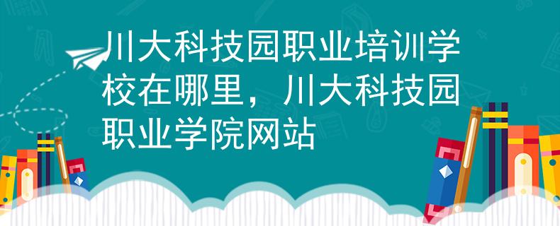 川大科技園職業(yè)培訓(xùn)學(xué)校在哪里，川大科技園職業(yè)學(xué)院網(wǎng)站