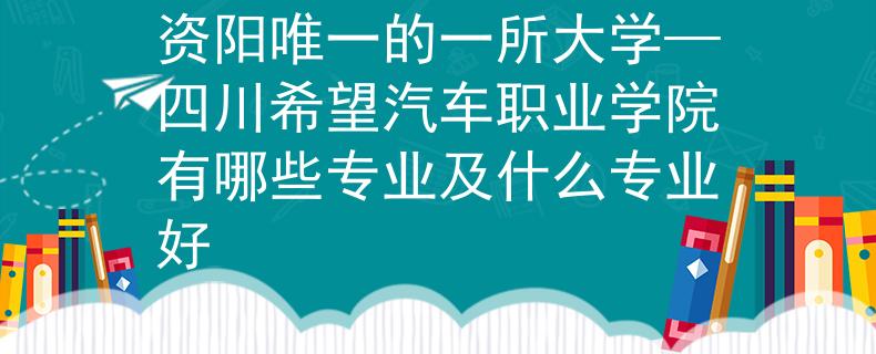 資陽唯一的一所大學—四川希望汽車職業(yè)學院有哪些專業(yè)及什么專業(yè)好