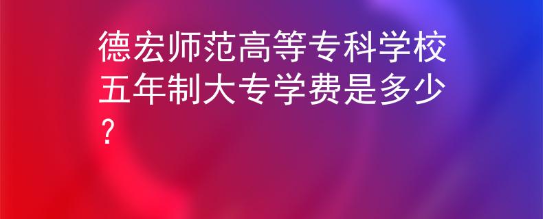 德宏師范高等?？茖W校五年制大專學費是多少？