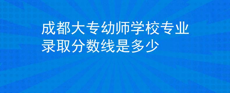 成都大專幼師學(xué)校專業(yè)錄取分?jǐn)?shù)線是多少