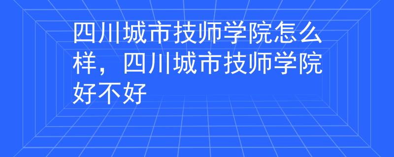 四川城市技師學(xué)院怎么樣，四川城市技師學(xué)院好不好