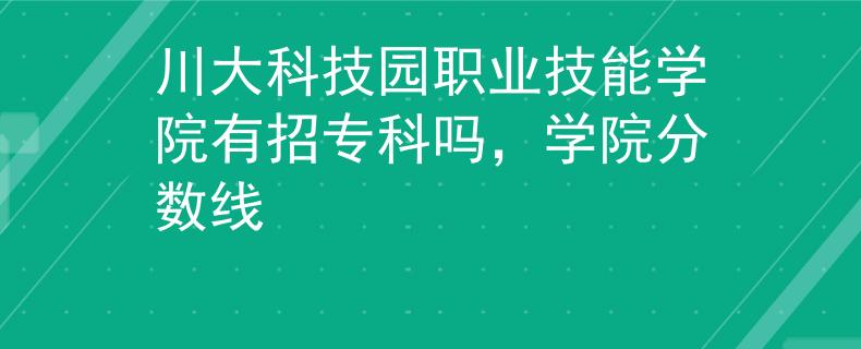 川大科技園職業(yè)技能學(xué)院有招專科嗎，學(xué)院分?jǐn)?shù)線