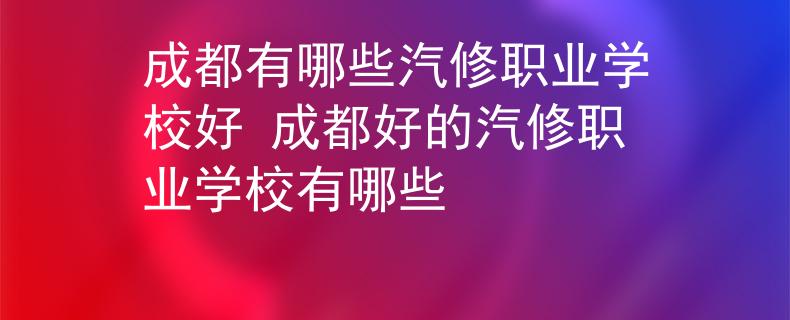 成都有哪些汽修職業(yè)學校好 成都好的汽修職業(yè)學校有哪些
