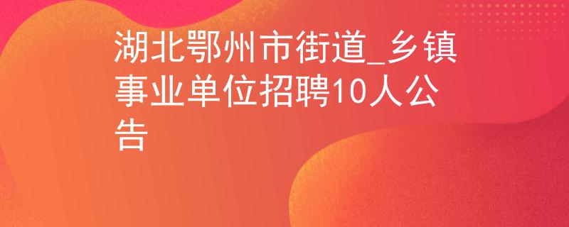 湖北鄂州市街道_鄉(xiāng)鎮(zhèn)事業(yè)單位招聘10人公告