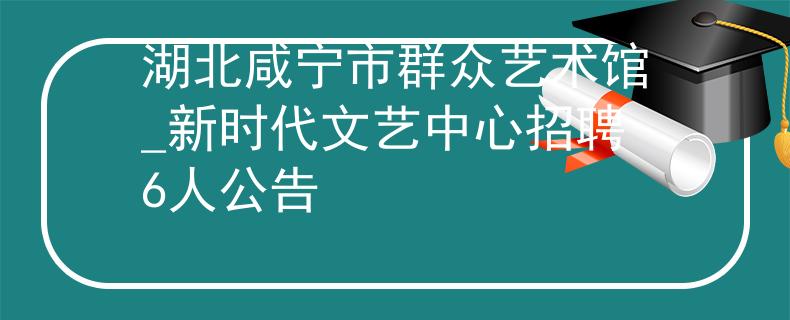湖北咸寧市群眾藝術館_新時代文藝中心招聘6人公告