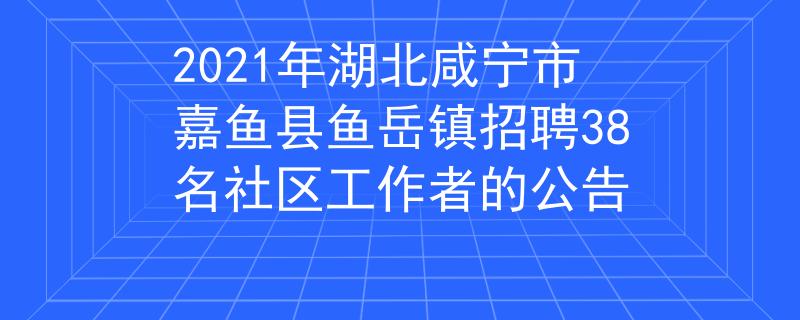 2021年湖北咸寧市嘉魚縣魚岳鎮(zhèn)招聘38名社區(qū)工作者的公告