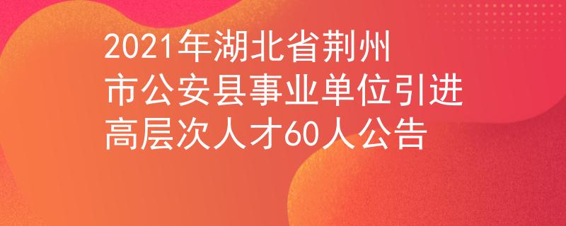 2021年湖北省荊州市公安縣事業(yè)單位引進高層次人才60人公告