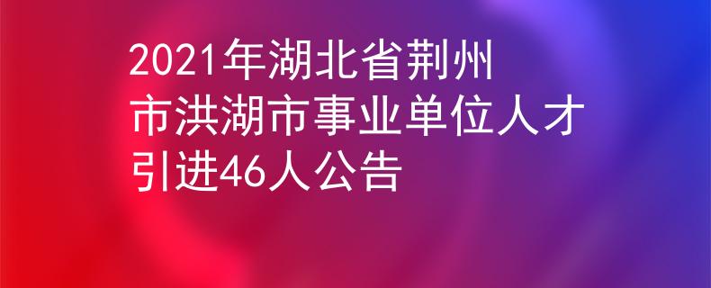2021年湖北省荊州市洪湖市事業(yè)單位人才引進(jìn)46人公告