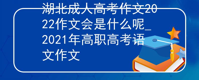 湖北成人高考作文2022作文會是什么呢_2021年高職高考語文作文