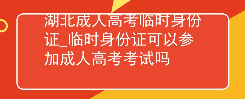 湖北成人高考臨時身份證_臨時身份證可以參加成人高考考試嗎