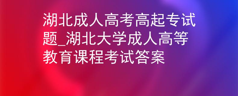 湖北成人高考高起專試題_湖北大學成人高等教育課程考試答案