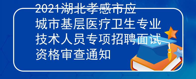 2021湖北孝感市應城市基層醫(yī)療衛(wèi)生專業(yè)技術人員專項招聘面試資格審查通知