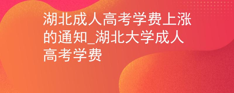 湖北成人高考學(xué)費上漲的通知_湖北大學(xué)成人高考學(xué)費